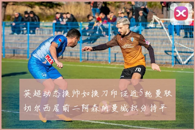 英超动态换帅如换刀印证近5轮曼联切尔西居前二阿森纳曼城积分持平