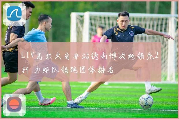 LIV高尔夫南非站德尚博次轮领先2杆 力矩队领跑团体排名