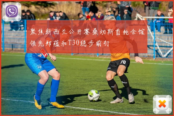 聚焦新西兰公开赛桑切斯首轮会馆领先郑蕴和T30稳步前行