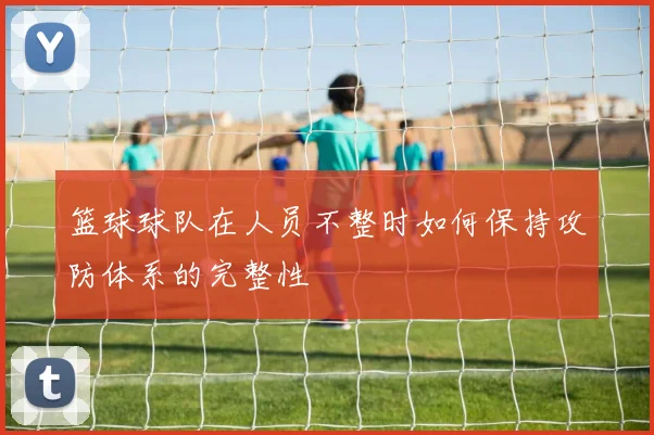篮球球队在人员不整时如何保持攻防体系的完整性