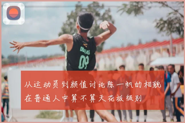 从运动员到颜值讨论陈一帆的相貌在普通人中算不算天花板级别