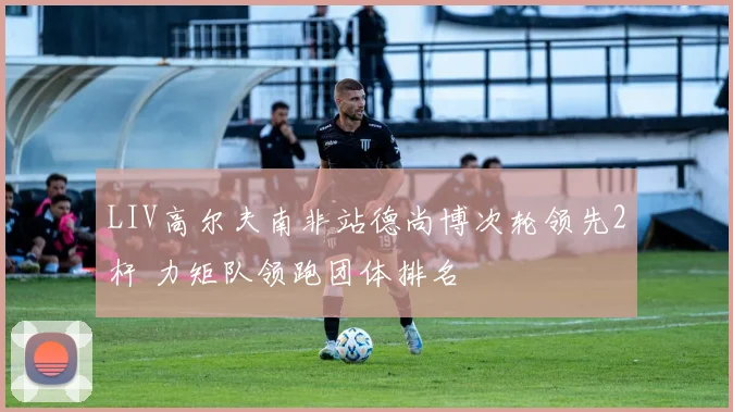 LIV高尔夫南非站德尚博次轮领先2杆 力矩队领跑团体排名