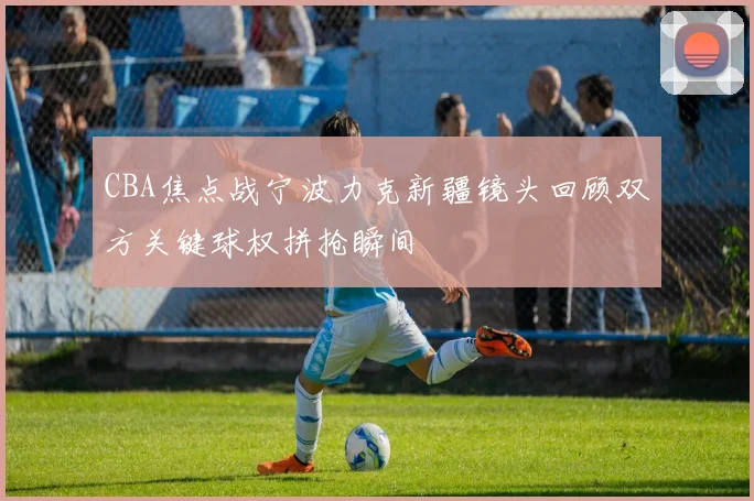 CBA焦点战宁波力克新疆镜头回顾双方关键球权拼抢瞬间