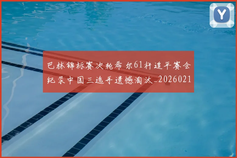 巴林锦标赛次轮希尔61杆追平赛会纪录中国三选手遗憾淘汰_20260215130951