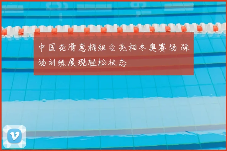 中国花滑葱桶组合亮相冬奥赛场 踩场训练展现轻松状态