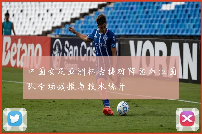 中国女足亚洲杯告捷对阵孟加拉国队全场战报与技术统计
