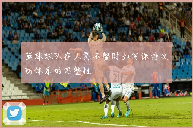 篮球球队在人员不整时如何保持攻防体系的完整性